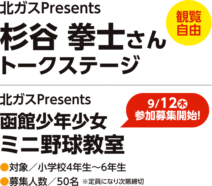 【観覧自由】北ガスPresents　杉谷拳士さんトークステージ
【9/12（木）参加募集開始】北ガスPresents　函館少年少女ミニ野球教室　対象：小学校４年生〜６年生　募集人数：５０名※定員になり次第締切