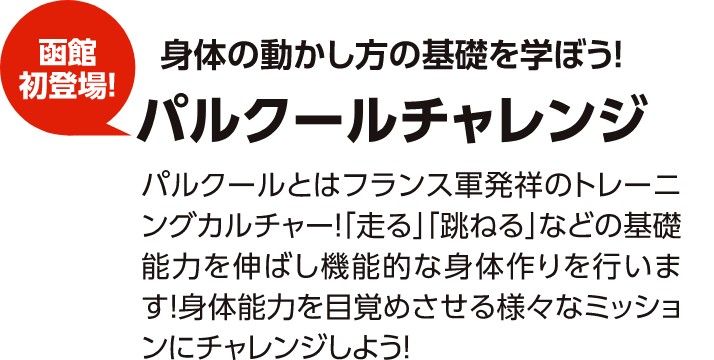 函館初登場！体の動かし方の基礎を学ぼう！パルクールチャレンジ　パルクールとはフランス軍発祥のトレーニングカルチャー！「走る」「跳ねる」などの基礎能力を伸ばし機能的な体づくりを行います！身体能力を目覚めさせる様々なミッションにチャレンジしよう！